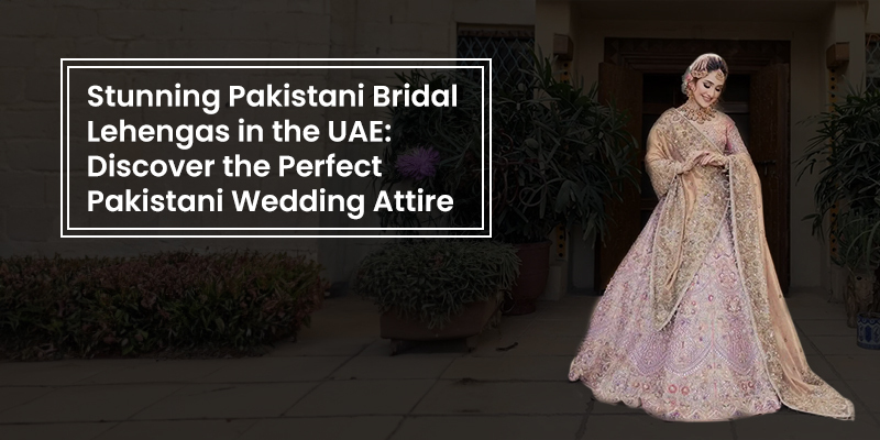 Pakistani Bridal Lehengas in the UAE Perfect Pakistani Wedding Attire